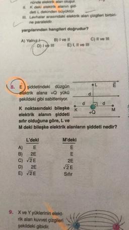 nünde elektrik alan oluşur.
K deki elektrik alanın gid
deti i dekinden büyüktür
ill. Levhalar arasındaki elektrik alan çizgileri birbiri-
ne paraleldir.
yargılarından hangileri doğrudur?
#
A) Yalnız 4-
ABCDE
B) I ve Il
D) I ve III
8. E şiddetindeki düzgün
elektrik alana +Q yükü
şekildeki gibi sabitleniyor.
L'deki
A) E
B) 2E
C) √2E
D) 2E
E) √2E
E) I, II ve III
M'deki
E
E
2E
√2E
Sıfır
9. X ve Y yüklerinin elekt-
rik alan kuvvet çizgileri
şekildeki gibidir.
d
C) II ve Ill
d
K noktasındaki bileşke K
elektrik alanın şiddeti
sıfır olduğuna göre, L ve
M deki bileşke elektrik alanların şiddeti nedir?
*******
L
d
+Q
mi
M