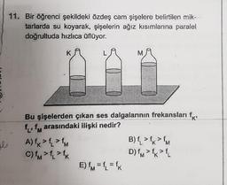 b
11. Bir öğrenci şekildeki özdeş cam şişelere belirtilen mik-
tarlarda su koyarak, şişelerin ağız kısımlarına paralel
doğrultuda hızlıca üflüyor.
Bu şişelerden çıkan ses dalgalarının frekansları f
f₁, f arasındaki ilişki nedir?
A) fk > fL > fM
7
C) fm > fL > fk
M
E) fM=f₁ = fk
B) f > fk > M
'K
D) fM > fk > fL