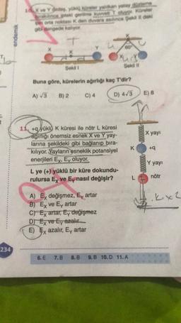 "lo
234
endemik
10 X ve Yndes, yökköneler yalan yatay dem
298 paki gerime kuvvet Tolygt Küreler
pin orta noktas: K den duvara asinca Şekil il dek
gibi dengede kalıyor
T
Şekil 1
Buna göre, kürelerin ağırlığı kaç T'dir?
A) √3 B) 2
D) 4√3
C) 4
11, +qyüklü K küresi ile nötr L küresi
agırlığı önemsiz esnek X ve Y yay-
larına şekildeki gibi bağlanıp bıra-
kılıyor. Yayların esneklik potansiyel
enerjileri Ex, Ey oluyor.
xud
Sekil II
L ye (+) yüklü bir küre dokundu-
rulursa Ex ve Ey nasıl değişir?
A) Ex değişmez, Ey artar
B) Ex ve Ey artar
C) Ex artar, Ey değişmez
D) Ex ve Ey azalır
E) Ex azalır, Ey artar
6. E 7.B 8.B 9.B 10. D 11.A
K
L
E) 8
reeeeeeeee
X yayı
+q
Y yayı
nötr
.kx2