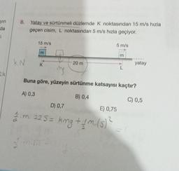 yın
da
a
ak
8. Yatay ve sürtünmeli düzlemde K noktasından 15 m/s hızla
geçen cisim, L noktasından 5 m/s hızla geçiyor.
k. N
15 m/s
m
20 m
5 m/s
B) 0,4
mg
Buna göre, yüzeyin sürtünme katsayısı kaçtır?
A) 0,3
C) 0,5
yatay
D) 0,7
E) 0,75
1 m. 225 = kmg + 1M₁ (5)
1.m.15