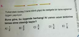 6.
néls
Yukarıdaki özdeş 3 tane kibrit çöpü ile rastgele bir tane eşkenar
üçgen yapılıyor.
Buna göre, bu üçgende herhangi iki yanıcı ucun birbirine
temas etme olasılığı kaçtır?
E) 1/3
A) 1/12/2 B) 3/2
²3
c) 3/10
4
D)
6
10 SINIF SARMAL MATEMATIK