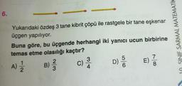 6.
néls
Yukarıdaki özdeş 3 tane kibrit çöpü ile rastgele bir tane eşkenar
üçgen yapılıyor.
Buna göre, bu üçgende herhangi iki yanıcı ucun birbirine
temas etme olasılığı kaçtır?
E) 1/3
A) 1/12/2 B) 3/2
²3
c) 3/10
4
D)
6
10 SINIF SARMAL MATEMATIK