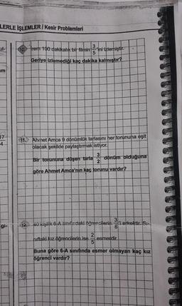 LERLE İŞLEMLER/Kesir Problemleri
m
17
4
gi-
3
10 Trem 100 dakikalık bir filminini izlemiştir.
5
Geriye izlemediği kaç dakika kalmıştır?
11. Ahmet Amca 9 dönümlük tarlasını her torununa eşit
olacak şekilde paylaştırmak istiyor.
3
Bir torununa düşen tarla
2
göre Ahmet Amca'nın kaç torunu vardır?
hıftaki kız öğrencilerin ise
dönüm olduğuna
12.40 kişilik 6-A sınıfındaki öğrencilerini erkektir. Si-
25
3
81
esmerdir..
Buna göre 6-A sınıfında esmer olmayan kaç kız
öğrenci vardır?
TT!!