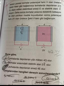 n
B
iletken paralel levhalar potansiyel farkı V olan üretece
Şekil l'deki gibi bağlanınca levhalarda depolanan yük
Q. depo edilen elektriksel enerji E ve elektrik alanı E
oluyor. Daha sonra levhalar arasına dielektrik katsayısı
2e olan yalıtkan madde koyulduktan sonra potansiyel
farkı 2V olan üretece Şekil Il'deki gibi bağlanıyor.
TO
28
Buna göre;
evhalarda depolanan yük miktarı 4Q olur.
Levhalar arasındaki elektrik alan 2 É olur.
B) Yalnız II
2V 4Q 2
Levhalarda depolanan enerji 4E olur.
yargılarından hangileri deneyin sonuçlarındandır?
A) Yalnız I
C) I ve I
D) II ve II
EE!!!