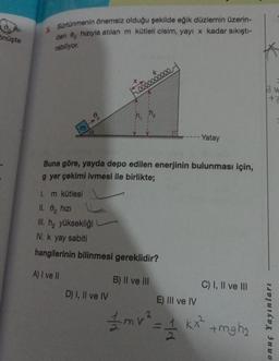 Önüşte
5.
Sürtünmenin önemsiz olduğu şekilde eğik düzlemin üzerin-
den 9 hızıyla atılan m kütleli cisim, yayı x kadar sıkıştı-
rabiliyor.
M
go
éééééééeee
Buna göre, yayda depo edilen enerjinin bulunması için,
g yer çekimi ivmesi ile birlikte;
1. m kütlesi
II. 0 hızı
III. h₂ yüksekliği
IV. k yay sabiti
hangilerinin bilinmesi gereklidir?
A) I ve II
D) I, II ve IV
- Yatay
B) II ve III
C) I, II ve III
E) III ve IV
1mv² = 1 kx² +mgh₂
Bu
onuç Yayınları