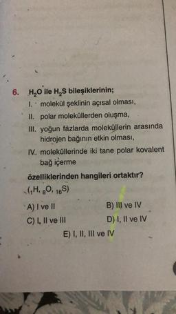 6. H₂O ile H₂S bileşiklerinin;
1. molekül şeklinin açısal olması,
II. polar moleküllerden oluşma,
III. yoğun fazlarda moleküllerin arasında
hidrojen bağının etkin olması,
IV. moleküllerinde iki tane polar kovalent
bağ içerme
özelliklerinden hangileri ortaktır?
(1H, 80, 16S)
A) I ve II
C) I, II ve III
B) III ve IV
D) I, II ve IV
E) I, II, III ve IV