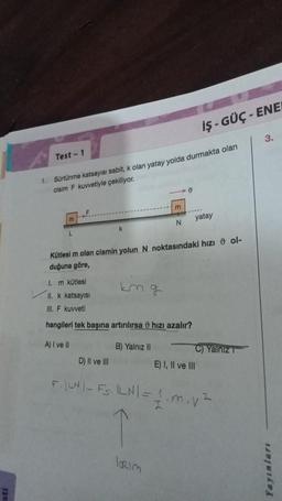 Test-1
1. Sürtünme katsayısı sabit, k olan yatay yolda durmakta olan
cisim F kuvvetiyle çekiliyor.
D) II ve III
km g
m
B) Yalnız II
N
1. m kütlesi
II. k katsayısı
III. F kuvveti
hangileri tek başına artırılırsa hızı azalır?
A) I ve II
0
Kütlesi m olan cismin yolun N noktasındaki hızı ol-
duğuna göre,
IORIM
iş-GÜÇ-ENEN
......
yatay
C) Yalniz T
E) I, II ve III
F₁|LN|- Fs. ILN| = 1 m. v²
3.
Yayınları