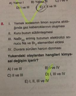 A) Yalnız I
D) I ve III
B) Yalnız Til
E) I, II ve III
8. 1. Yemek sodasının limon suyuna atıldı-
ğında gaz kabarcıklarının oluşması
II.
Kuru buzun süblimleşmesi
III. NaBr) erimiş tuzunun elektrolizi so-
nucu Na ve Br₂ elementleri eldesi
IV. Duvara sürülen harcın donması
A) I ve III
C) II ve III
Yukarıdaki olaylardan hangileri kimya-
sal değişim içerir?
B) I ve IV
D) I, III ve IV
E) I, II, III ve IV