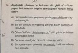 17. Aşağıdaki cümlelerde bulunan altı çizili sözcükler
yapısı bakımından ikişerli eşleştiğinde hangisi dışta
kalır?
A) Romanın konusu yaşanmış ya da yaşanabilecek olay-
lardan seçilir.
B) Saf şiir anlayışı ile yazılmış şiirlerde biçim güzelliği ön
plandadır.
C) Orhan Veli'nin "Anlatamıyorum" şiiri şairin en bilinen
şiirlerinden biridir.
D) Deneme sanatçıları birer dil ustası olmalıdır.
E) Bir romancının yeteneği romandaki betimlemelerin-
den anlaşılır.