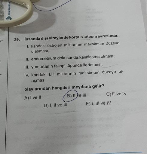 BİLİM ANAHTARIY
29. İnsanda dişi bireylerde korpus luteum evresinde;
I. kandaki östrojen miktarının maksimum düzeye
ulaşması,
II. endometrium dokusunda kalınlaşma olması,
III. yumurtanın fallopi tüpünde ilerlemesi,
IV. kandaki LH miktarının maksimum düzeye