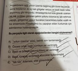 1. Projektörlerin ışığı, yolun üzerine dağılmış gibi duran taş parça-
larına boylarının iki üç katı gölgeler veriyor ve kesik kesik nefes
alıyormuş gibi titriyordu. Arkadaşımla kol kola girerek uzaktan
tek tük pırıltıları görünen şehrin yolunu tutunca bu ışık sırtımıza
yapıştı, gölgemizi uçsuz bucaksız karanlıklara kadar uzattı ve
biz ensemizde hissettiğimiz bu yapışkan elden kurtulmak için
adımlarımızı hızlandırıverdik.
Bu parçayla ilgili olarak aşağıdakilerden hangisi söylenemez?
A) "yolun üzerine" sözü, belirtili isim tamlamasıdır
B) Öznesi ortak bağlı cümleye yer verilmiştir.
C) Basit ve birleşik çekimli fiillere yer verilmiştir.
D) Başit, türemiş ve birleşik sözcükler kullanılmıştır.
E) "tek tük", ikilemesi, sıfat görevindedir.
3