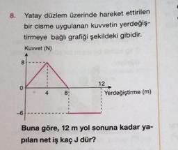 8. Yatay düzlem üzerinde hareket ettirilen
bir cisme uygulanan kuvvetin yerdeğiş-
tirmeye bağlı grafiği şekildeki gibidir.
Kuvvet (N)
8
O
-6
4
8!
12
Yerdeğiştirme (m)
Buna göre, 12 m yol sonuna kadar ya-
pılan net iş kaç J dür?