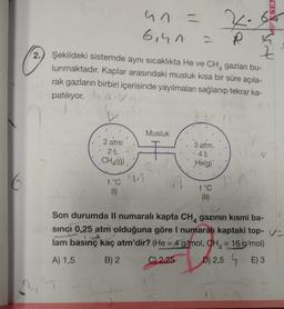 2.
•
= P
Z
Şekildeki sistemde aynı sıcaklıkta He ve CH4 gazları bu-
lunmaktadır. Kaplar arasındaki musluk kısa bir süre açıla-
rak gazların birbiri içerisinde yayılmaları sağlanıp tekrar ka-
patılıyor. AVM
2 atm
2-L
CH4(9)
47 =
un
6,40
t°C
(1)
91
Musluk
3 atm.
4 L
He(g)
SEN
t°C
(11)
Son durumda Il numaralı kapta CH4 gazının kısmi ba-
sinci 0,25 atm olduğuna göre I numaralı kaptaki top-V-
158
lam basınç kaç atm'dir? (He = 4 g/mol, CH = 16 g/mol)
A) 1,5
B) 2
C) 2,25
D) 2,5
E) 3