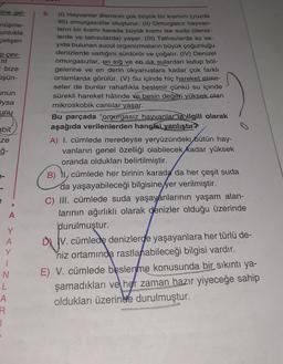 line gel-
nüşme-
unlukla
çelişen
p çev-
i bize
üşün-
unun
ysa
Unu
abit
ze
ģ-
Y
A
Y
1
N
L
A
A
R
1
5.
(1) Hayvanlar âleminin çok büyük bir kısmını (yüzde
95) omurgasızlar oluşturur. (II) Omurgasız hayvan-
ların bir kısmı karada büyük kısmı ise suda (deniz-
lerde ve tatlısularda) yaşar. (III) Tatlısularda az sa-
yıda bulunan sucul organizmaların büyük çoğunluğu
denizlerde varlığını sürdürür ve çoğalır. (IV) Denizel
omurgasızlar, en sığ ve en ilık sulardan kutup böl-
gelerine ve en derin okyanuslara kadar çok farklı
ortamlarda görülür. (V) Su içinde hiç hareket etme-
seler de bunlar rahatlıkla beslenir çünkü su içinde
sürekli hareket hâlinde ve besin değeri yüksek olan
mikroskobik canlılar yaşar.
Bu parçada "omurgasız hayvanlarla ilgili olarak
aşağıda verilenlerden hangisi yanlıştır?
A) I. cümlede neredeyse yeryüzündeki bütün hay-
vanların genel özelliği olabilecek kadar yüksek
oranda oldukları belirtilmiştir.
B) 11. cümlede her birinin karada da her çeşit suda
da yaşayabileceği bilgisine yer verilmiştir.
C) III. cümlede suda yaşayanlarının yaşam alan-
larının ağırlıklı olarak denizler olduğu üzerinde
durulmuştur.
DIV. cümlede denizlerde yaşayanlara her türlü de-
niz ortamında rastlanabileceği bilgisi vardır.
E) V. cümlede beslenme konusunda bir sıkıntı ya-
şamadıkları ve her zaman hazır yiyeceğe sahip
oldukları üzerinde durulmuştur.