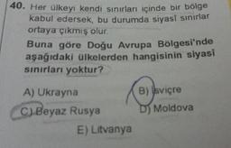 40. Her ülkeyi kendi sınırları içinde bir bölge
kabul edersek, bu durumda siyasî sınırlar
ortaya çıkmış olur.
Buna göre Doğu Avrupa Bölgesi'nde
aşağıdaki ülkelerden hangisinin siyasi
sınırları yoktur?
A) Ukrayna
C) Beyaz Rusya
E) Litvanya
B) sviçre
D) Moldova