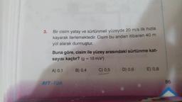 3.
Bir cisim yatay ve sürtünmeli yüzeyde 20 m/s ilk hızla
kayarak ilerlemektedir. Cisim bu andan itibaren 40 m
yol alarak durmuştur.
Buna göre, cisim ile yüzey arasındaki sürtünme kat-
sayısı kaçtır? (g = 10 m/s²)
B) 0,4
C) 0,5
A) 0,1
AYT-Fizik
D) 0,6
E) 0.8
86