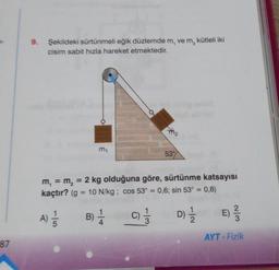 87
9. Şekildeki sürtünmeli eğik düzlemde m, ve m, kütleli iki
cisim sabit hızla hareket etmektedir.
m₁
7₂
53%
m₁ = m₂ = 2 kg olduğuna göre, sürtünme katsayısı
kaçtır? (g = 10 N/kg; cos 53° = 0,6; sin 53° = 0,8)
A) 1/1/1
B) 1/24
C) 1/13
D) 1/1/12
E) -²/32
AYT - Fizik