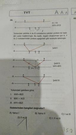 38.
di
d₂
di
di
d₂
Yukarıdaki şekilde A ile B noktalarına çakılan çivilere bir lasti-
ğin uçları bağlanmıştır. Bu lastik, üçgen oluşturmak için X, Y
ve Z noktalarındaki çivilere aşağıdaki gibi sırasıyla takılmıştır.
B₁
di
d₂
TYT
A
X 20 YOZ
X
Yukarıdaki şekillere göre,
1. IAXI=IBZI
II. IBXI>IAZI
III. IAYI>IBZI
D) II ve III
Y Z
B
Y Z
B
ifadelerinden hangileri doğrudur?
A) Yalnız I
B) Yalnız II
AAA
di //dz
IXYI=2IYZI
Şekil 1
Şekil II
IAYI=IBYI
Şekil III
E) I, II ve III
C) I ve III
Isa
A
40