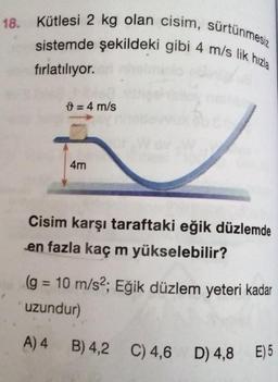 18. Kütlesi 2 kg olan cisim, sürtünmesiz
sistemde şekildeki gibi 4 m/s lik hızla
fırlatılıyor.
= 4 m/s
4m
Cisim karşı taraftaki eğik düzlemde
en fazla kaç m yükselebilir?
(g = 10 m/s²; Eğik düzlem yeteri kadar
uzundur)
A) 4 B) 4,2
B) 4,2 C) 4,6 D) 4,8 E) 5