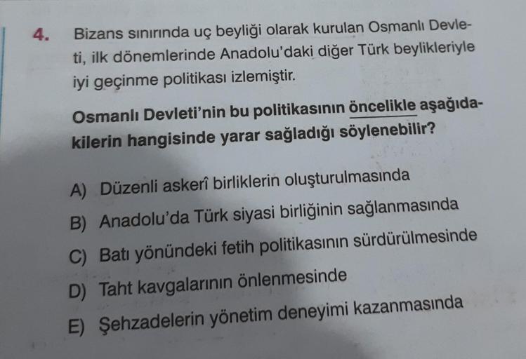 4.
Bizans sınırında uç beyliği olarak kurulan Osmanlı Devle-
ti, ilk dönemlerinde Anadolu'daki diğer Türk beylikleriyle
iyi geçinme politikası izlemiştir.
Osmanlı Devleti'nin bu politikasının öncelikle aşağıda-
kilerin hangisinde yarar sağladığı söylenebil