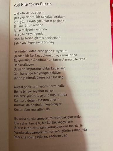 Yedi Kita Yokuş Ellerin
Yedi kita yokuş ellerin
Ben ciğerlerimi bir sokakta bıraktım
Kirli yüz taşıyan çocukların peşinde
Bir köprünün altında
Bir şemsiyenin yanında
Buz gibi bir yangında
Gece birbirine girmiş saçlarında
Şehir yedi tepe saçların dağ
Demird