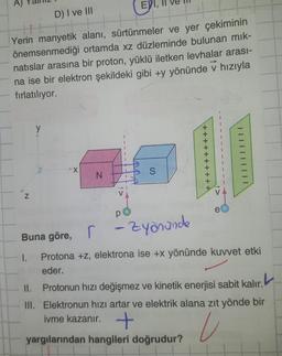 A)
D) I ve III
H
önemsenmediği
Yerin manyetik alanı, sürtünmeler ve yer çekiminin
ortamda xz düzleminde bulunan mik-
natıslar arasına bir proton, yüklü iletken levhalar arası-
na ise bir elektron şekildeki gibi +y yönünde v hızıyla
fırlatılıyor.
-
N
y
II.
X
EYI,
N
III.
S
p
1 - Zyönünde
e
Buna göre,
I.
Protona +z, elektrona ise +x yönünde kuvvet etki
eder.
| | |
Protonun hızı değişmez ve kinetik enerjisi sabit kalır.
Elektronun hızı artar ve elektrik alana zıt yönde bir
ivme kazanır. +
U
yargılarından hangileri doğrudur?