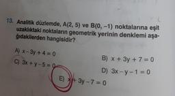 13. Analitik düzlemde, A(2, 5) ve B(0, -1) noktalarına eşit
uzaklıktaki noktaların geometrik yerinin denklemi aşa-
ğıdakilerden hangisidir?
A) x-3y + 4 = 0
C) 3x +y-5= 0
E)
B) x + 3y + 7 =0
D) 3x-y-1 = 0
+3y-7=0