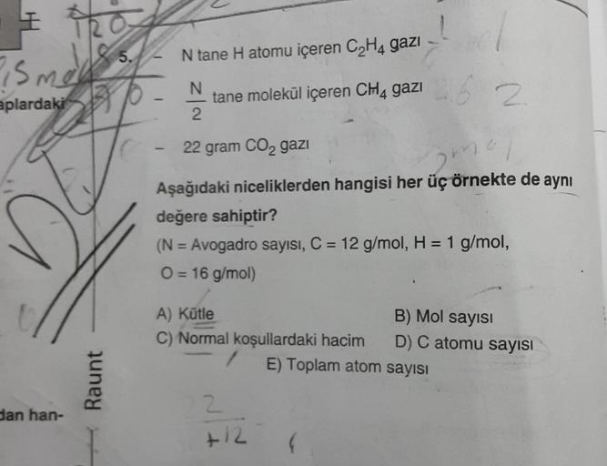 I 201
R
is mess.
mad
5.
aplardaki
dan han-
Raunt
-
-
N tane H atomu içeren C₂H4 gazı
N
tane molekül içeren CH4 gazı 62
2
22 gram CO₂ gazi
Aşağıdaki niceliklerden hangisi her üç örnekte de aynı
değere sahiptir?
(N = Avogadro sayısı, C = 12 g/mol, H = 1 g/mo