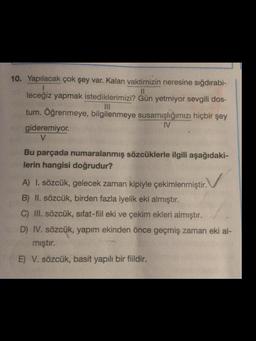 10. Yapılacak çok şey var. Kalan vaktimizin neresine sığdırabi-
1
leceğiz yapmak istediklerimizi? Gün yetmiyor sevgili dos-
|||
tum. Öğrenmeye, bilgilenmeye susamışlığımızı hiçbir şey
IV
gideremiyor.
V
Bu parçada numaralanmış sözcüklerle ilgili aşağıdaki-
lerin hangisi doğrudur?
ir. V
A) I. sözcük, gelecek zaman kipiyle çekimlenmiştir.
B) II. sözcük, birden fazla iyelik eki almıştır.
C) III. sözcük, sifat-fiil eki ve çekim ekleri almıştır.
D) IV. sözcük, yapım ekinden önce geçmiş zaman eki al-
mıştır.
E) V. sözcük, basit yapılı bir fiildir.