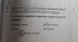 Palmiye yağı, şu sıralarda dünyanın en popüler bitkisel
yağı olarak küresel tüketimin üçte birini karşılıyor.
Y
Bu cümlede aşağıdaki ögelerden hangisi bulunma-
maktadır?
A) Belirtili nesne
Özne
E) Dolaylı tümleç
B) Zarf tümleci
D) Yüklem
6.