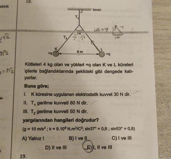 ektrik
√₂
812
2= 7/2/
18.
+q
19.
K
wwwwwwwwwwww.tavan
L
T₂ 37
D) II ve III
6m
40 mg
Kütleleri 4 kg olan ve yükleri +q olan K ve L küreleri
iplerle bağlandıklarında şekildeki gibi dengede kalı-
yorlar.
Buna göre;
1. K küresine uygulanan elektrostatik kuvvet