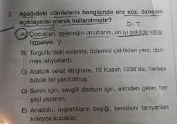 3. Aşağıdaki cümlelerin hangisinde ara söz, öznenin
açıklayıcısı olarak kullanılmıştır?
D.T
AÇocukları, geleceğin umutlarını, en iyi şekilde yetiş-
tirmeliyiz. Y
B) Turgutlu'daki evlerine, özlemini çektikleri yere, dön-
mek istiyorlardı.
C) Atatürk vefat ettiğinde, 10 Kasım 1938'de, herkes
büyük bir yas tutmuş.
D) Senin için, sevgili dostum için, elimden gelen her
şeyi yaparım.
E) Anadolu, uygarlıkların beşiği, kendisini tanıyanları
kolayca kucaklar.