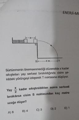 boo
Sürtünmenin önemsenmediği düzenekte x kadar
sıkıştırılan yay serbest bırakıldığında cisim şe-
kildeki yörüngeyi izleyerek T noktasına düşüyor.
Yay
4 m.
X
kadar sıkıştırıldıktan sonra serbest
2
bırakılırsa cisim S noktasından kaç metre
uzağa düşer?
A) 8
B) 4
ENERJİ-MO
C) 3 D) 2
E) 1