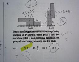 e
4.
4
95+9,5
+115
A) 1
2a
a
2a
1+6+5
Şekil I
Şekil II
Özdeş dikdörtgenlerden oluşturulmuş türdeş,
düzgün ve P ağırlıklı cismi Şekil I deki ko- 6+1 S
numdan Şekil II deki konuma getirmek için
yerçekimine karşı yapılan iş kaç P.a olur?
B) 2 C) D) 3 E) 8
O
12
12