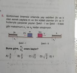 5. Sürtünmesi önemsiz ortamda yay sabitleri 2k ve k
olan esnek yaylara m ve 3m kütleli cisimler 2V ve V
hızlarıyla çarparak yayları Şekil - I ve Şekil - Il'deki
gibi maksimum x₁ ve x₂ kadar sıkıştırıyor.
13/3/20
2k
Buna göre,
A)
Şekil - 1
X₁
X₂
B)
2 mv z
2V
2/3
m
oranı kaçtır?
3m
Şekil - II
k
L
3
C) √// D)√///E) 1
2
3
3m. V