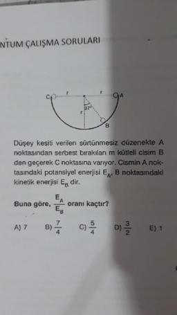 NTUM ÇALIŞMA SORULARI
Düşey kesiti verilen sürtünmesiz düzenekte A
noktasından serbest bırakılan m kütleli cisim B
den geçerek C noktasına varıyor. Cismin A nok-
tasındaki potansiyel enerjisi EA, B noktasındaki
kinetik enerjisi Eg dir.
Buna göre,
A) 7
EA
EB
oranı kaçtır?
B) ²0/01/20
C) / D)
E) 1