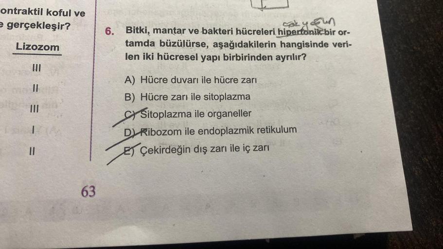 ontraktil koful ve
e gerçekleşir?
Lizozom
|||
||
|||
11
63
çok yoğun
6. Bitki, mantar ve bakteri hücreleri hipertonik bir or-
tamda büzülürse, aşağıdakilerin hangisinde veri-
len iki hücresel yapı birbirinden ayrılır?
A) Hücre duvarı ile hücre zarı
B) Hücr