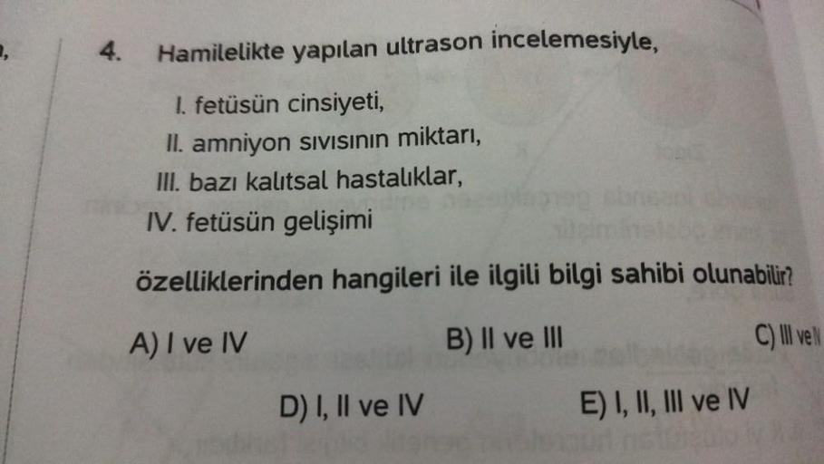 4.
Hamilelikte yapılan ultrason incelemesiyle,
I. fetüsün cinsiyeti,
II. amniyon Sıvısının miktarı,
III. bazı kalıtsal hastalıklar,
IV. fetüsün gelişimi
özelliklerinden hangileri ile ilgili bilgi sahibi olunabilir?
A) I ve IV
B) II ve III
C) III ve N
D) I,