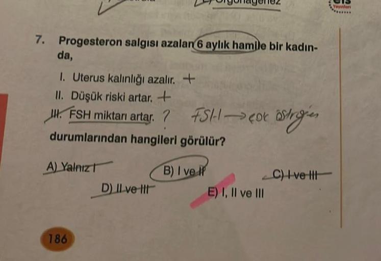 7. Progesteron salgısı azalan 6 aylık hamile bir kadın-
da,
1. Uterus kalınlığı azalır. +
II. Düşük riski artar. +
J. FSH miktarı artar.? FSH → Cox östrigien
durumlarından hangileri görülür?
B) I ve IP
A) Yalnız
186
D) Il ve Il
E) I, II ve III
C) Ivett
Yay