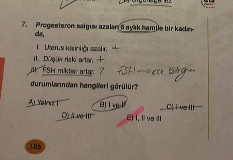 7. Progesteron salgısı azalan 6 aylık hamile bir kadın-
da,
1. Uterus kalınlığı azalır. +
II. Düşük riski artar. +
J. FSH miktarı artar.? FSH → Cox östrigien
durumlarından hangileri görülür?
B) I ve IP
A) Yalnız
186
D) Il ve Il
E) I, II ve III
C) Ivett
Yay