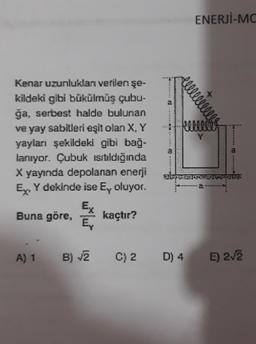 Kenar uzunlukları verilen şe-
kildeki gibi bükülmüş çubu-
ğa, serbest halde bulunan
ve yay sabitleri eşit olan X, Y
yayları şekildeki gibi bağ-
lanıyor. Çubuk ısıtıldığında
X yayında depolanan enerji
Ex, Y dekinde ise E, oluyor.
Buna göre,
kaçtır?
A) 1
Ex
Ey
B) √2
C) 2
w
ENERJİ-MC
D) 4
+
if Reccels
E) 2√2