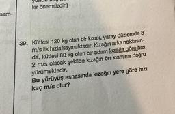 nem-
ler önemsizdir.)
39. Kütlesi 120 kg olan bir kızak, yatay düzlemde 3
m/s lik hızla kaymaktadır. Kızağın arka noktasın-
da, kütlesi 80 kg olan bir adam kızağa göre hızı
2 m/s olacak şekilde kızağın ön kısmına doğru
yürümektedir.
Bu yürüyüş esnasında kızağın yere göre hızı
kaç m/s olur?