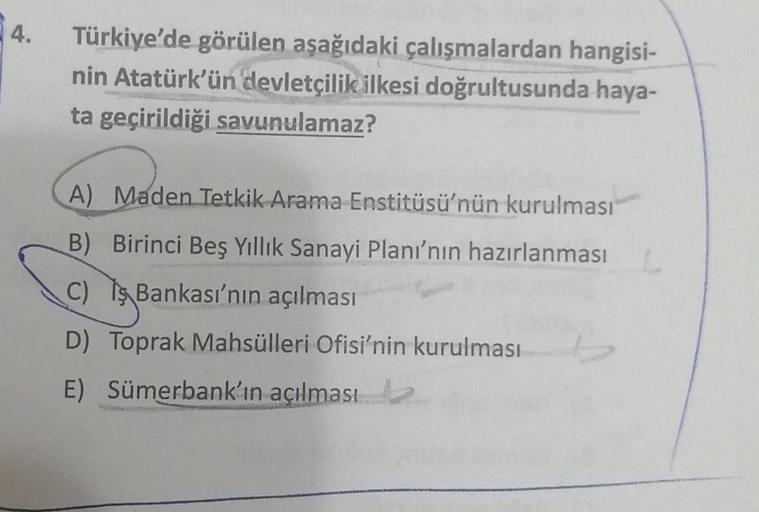 4.
Türkiye'de görülen aşağıdaki çalışmalardan hangisi-
nin Atatürk'ün devletçilik ilkesi doğrultusunda haya-
ta geçirildiği savunulamaz?
A) Maden Tetkik Arama Enstitüsü'nün kurulması
B) Birinci Beş Yıllık Sanayi Planı'nın hazırlanması
C) Is Bankası'nın açı