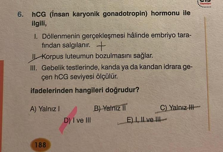 6.
hCG (Insan karyonik gonadotropin) hormonu ile
ilgili,
1. Döllenmenin gerçekleşmesi hâlinde embriyo tara-
fından salgılanır. +
Korpus luteumun bozulmasını sağlar.
III. Gebelik testlerinde, kanda ya da kandan idrara ge-
çen hCG seviyesi ölçülür.
ifadeleri