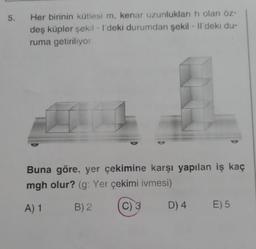 5.
Her birinin kütlesi m, kenar uzunlukları h olan öz-
deş küpler şekil - I'deki durumdan şekil - Il'deki du-
ruma getiriliyor.
Buna göre, yer çekimine karşı yapılan iş kaç
mgh olur? (g: Yer çekimi ivmesi)
A) 1
B) 2
C) 3
D) 4
E) 5