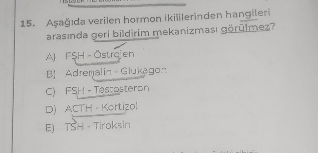 15. Aşağıda verilen hormon ikililerinden hangileri
arasında geri bildirim mekanizması görülmez?
A) FSH - Östrojen
B) Adrenalin - Glukagon
C) FSH - Testosteron
D) ACTH-Kortizol
E) TSH - Tiroksin
ibidir