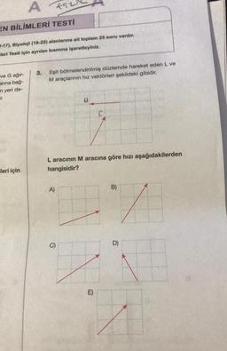 A
f52
EN BİLİMLERİ TESTİ
D-17), Biyoloji (18-25) alanlarına ait toplam 25 soru vardır.
leri Testi için ayrılan kısmına işaretleyiniz.
ve G ağır-
arına bağ-
n yeri de-
T.
leri için
3. Eşit bölmelendirilmiş düzlemde hareket eden L ve
M araçlarının hız vektörleri şekildeki gibidir.
A)
M
L aracının M aracına göre hızı aşağıdakilerden
hangisidir?
C)
LE
E)
B)
D)