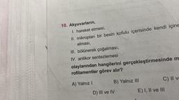 10. Akyuvarların,
I. hareket etmesi,
II. mikropları bir besin kofulu içerisinde kendi içine
alması,
III. bölünerek çoğalması,
IV. antikor sentezlemesi
olaylarından hangilerini
rofilamentler görev alır?
A) Yalnız I
gerçekleştirmesinde m
slo
C) II v
B) Yalnız
D) III ve IV
III
E) I, II ve III