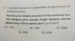 17. 4 kg kütleli bayrak 45 m yükseklikteki direğin tepesine çı-
karılmak isteniyor.
Bayrak ipi ile makara arasında 10 N'lık sürtünme kuv-
veti olduğuna göre, bayrağı direğin tepesine çıkaran
öğrenci kaç J'lük iş yapmış olur? (g=10 m/s²)
A) 1550
B) 1750
C) 2000
D) 2250
E) 2750