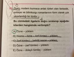 7
10. Öykü; modern kurmaca anlatı türleri olan fantastik,
polisiye ve bilimkurgu romanlarının form olarak çok
yararlandığı bir türdür.
Y
Bu cümledeki ögelerin doğru sıralanışı aşağıda-
kilerden hangisinde verilmiştir?
A) Özne - yüklem
B) Nesne özne-zarf tümleci- yüklem
-C) Zarf tümleci - belirtili nesne - yüklem
De D) Özne - zarf tümleci - yüklem
E) Özne - dolaylı tümleç - yüklem